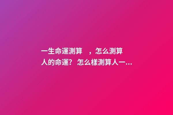 一生命運測算，怎么測算人的命運？ 怎么樣測算人一生得命運？
